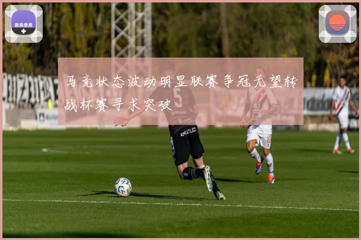 马竞状态波动明显联赛争冠无望转战杯赛寻求突破
