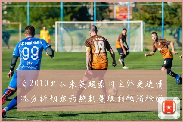 自2010年以来英超豪门主帅更迭情况分析切尔西热刺曼联利物浦枪城的变化趋势
