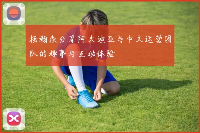 杨瀚森分享阿夫迪亚与中文运营团队的趣事与互动体验