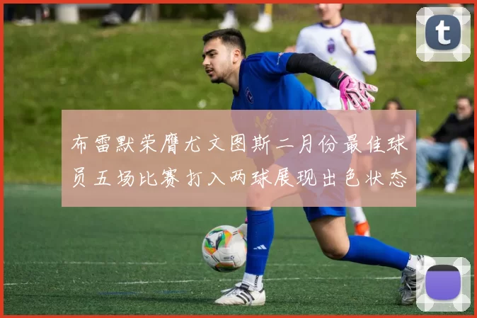 布雷默荣膺尤文图斯二月份最佳球员五场比赛打入两球展现出色状态