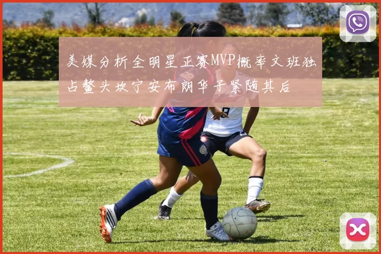 美媒分析全明星正赛MVP概率文班独占鳌头坎宁安布朗华子紧随其后
