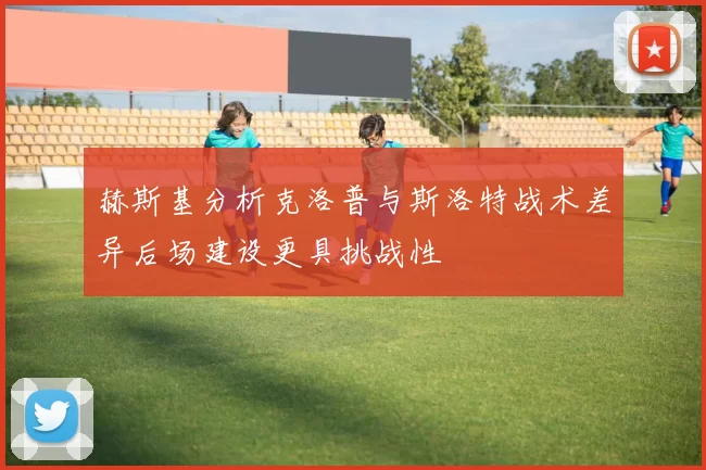 赫斯基分析克洛普与斯洛特战术差异后场建设更具挑战性