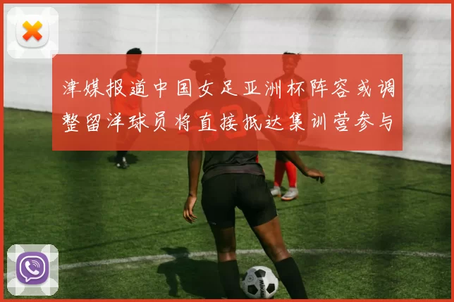 津媒报道中国女足亚洲杯阵容或调整留洋球员将直接抵达集训营参与备战