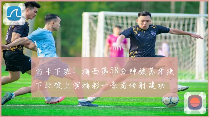 打卡下班！梅西第58分钟被苏牙换下此役上演精彩一条龙传射建功