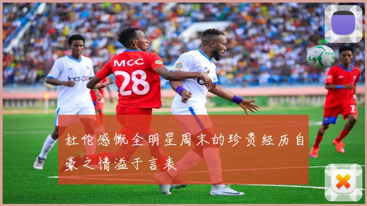 杜伦感慨全明星周末的珍贵经历自豪之情溢于言表