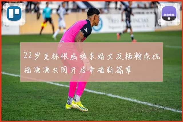 22岁克林根成功求婚女友杨瀚森祝福满满共同开启幸福新篇章