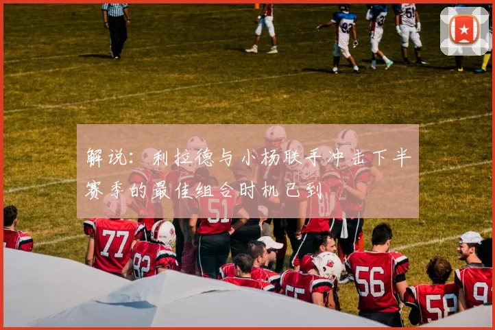 解说：利拉德与小杨联手冲击下半赛季的最佳组合时机已到