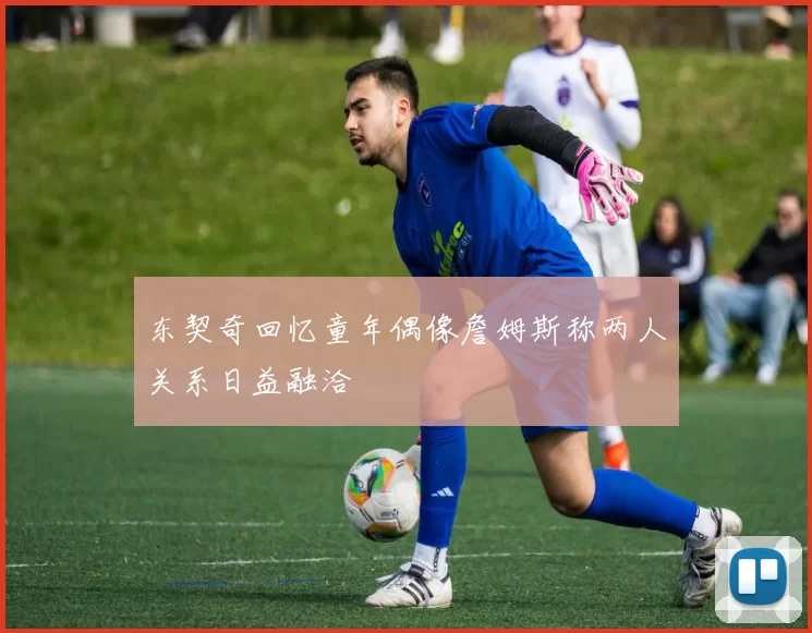 东契奇回忆童年偶像詹姆斯称两人关系日益融洽