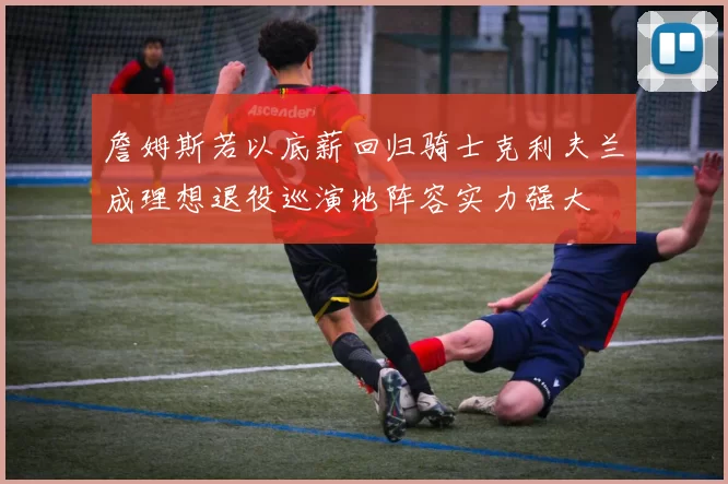 詹姆斯若以底薪回归骑士克利夫兰成理想退役巡演地阵容实力强大