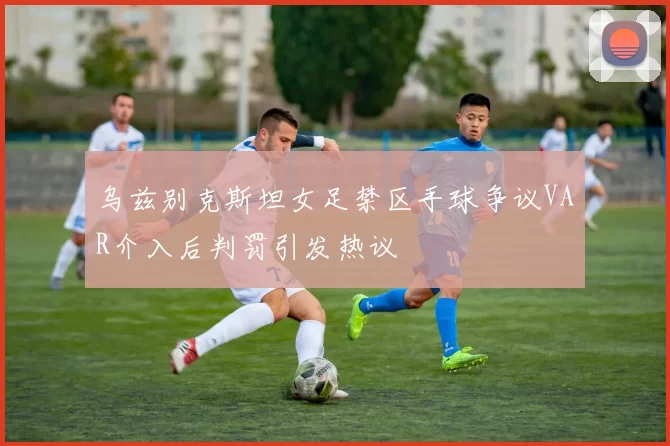 乌兹别克斯坦女足禁区手球争议VAR介入后判罚引发热议