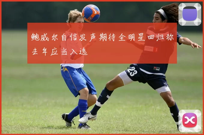 鲍威尔自信发声期待全明星回归称去年应当入选