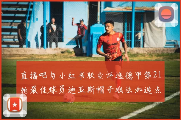 直播吧与小红书联合评选德甲第21轮最佳球员迪亚斯帽子戏法加造点独造五球