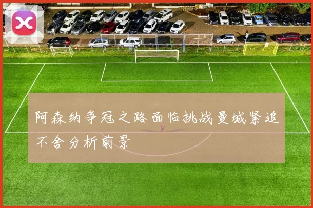 阿森纳争冠之路面临挑战曼城紧追不舍分析前景