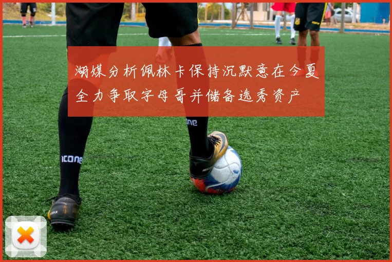 湖媒分析佩林卡保持沉默意在今夏全力争取字母哥并储备选秀资产