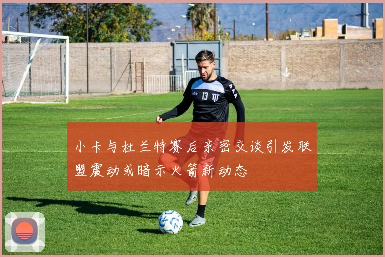 小卡与杜兰特赛后亲密交谈引发联盟震动或暗示火箭新动态