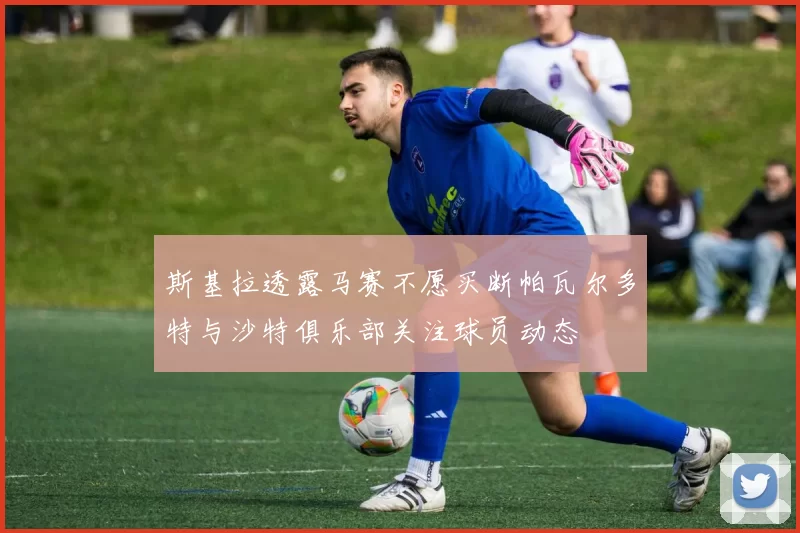 斯基拉透露马赛不愿买断帕瓦尔多特与沙特俱乐部关注球员动态