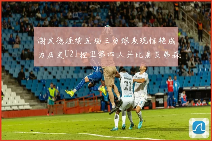 谢泼德连续五场三分球表现惊艳成为历史U21控卫第四人并比肩艾弗森等传奇