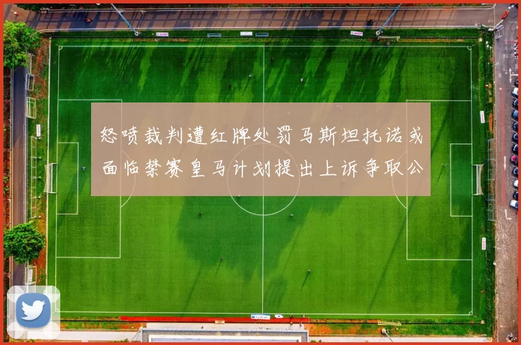 怒喷裁判遭红牌处罚马斯坦托诺或面临禁赛皇马计划提出上诉争取公正处理