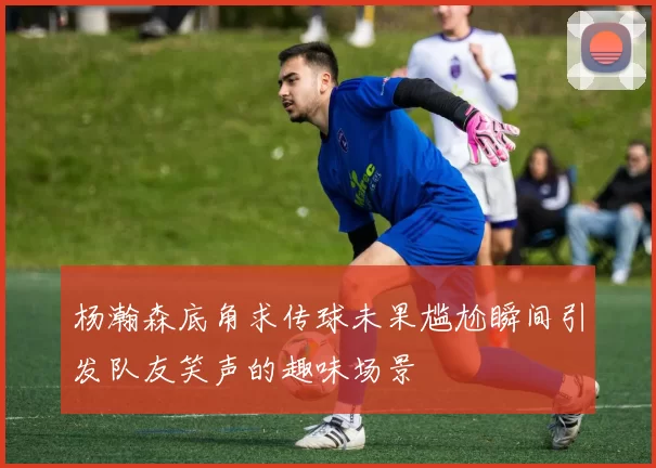 杨瀚森底角求传球未果尴尬瞬间引发队友笑声的趣味场景