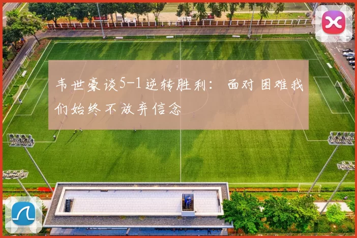 韦世豪谈5-1逆转胜利：面对困难我们始终不放弃信念