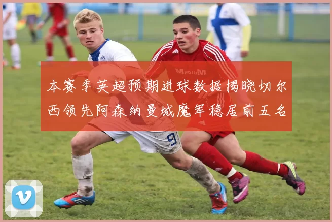 本赛季英超预期进球数据揭晓切尔西领先阿森纳曼城魔军稳居前五名