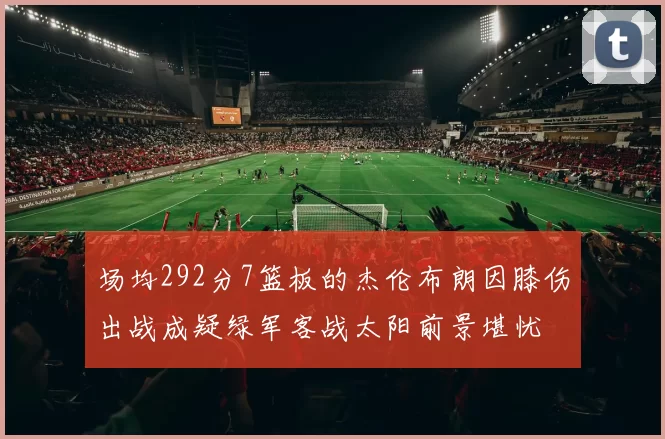 场均292分7篮板的杰伦布朗因膝伤出战成疑绿军客战太阳前景堪忧