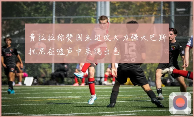 费拉拉称赞国米进攻火力强大巴斯托尼在嘘声中表现出色