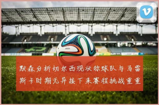 默森分析切尔西现状称球队与马雷斯卡时期无异接下来赛程挑战重重